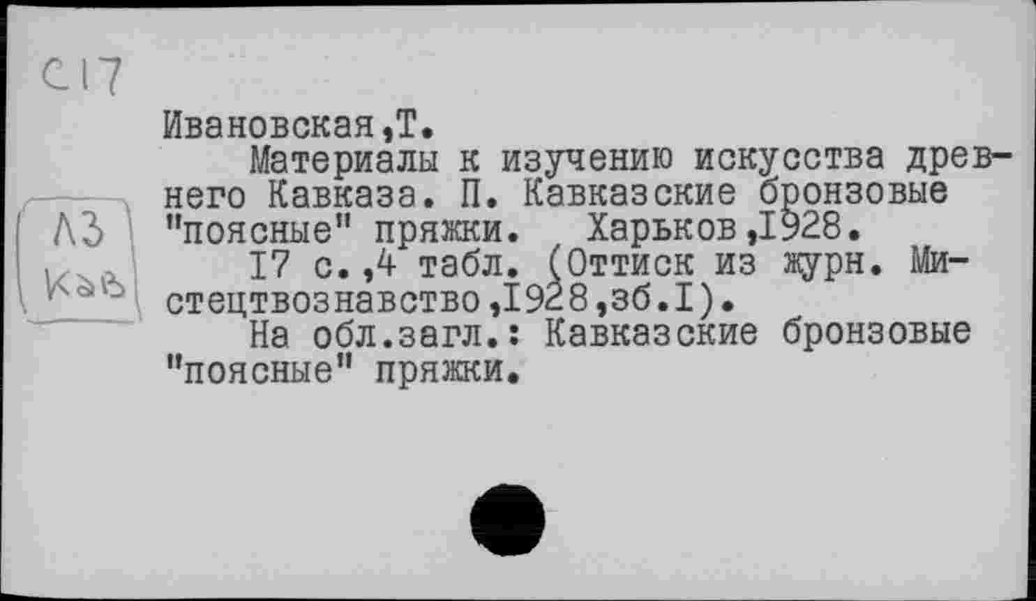 ﻿С17
Ивановская,T.
Материалы к изучению искусства древнего Кавказа. П. Кавказские бронзовые
A3 "поясные" пряжки. Харьков,1928.
,	17 с. ,4 табл. (Оттиск из журн. Ми-
\	" стецтвознавство,1928,зб.1).
На обл.загл.: Кавказские бронзовые "поясные" пряжки.